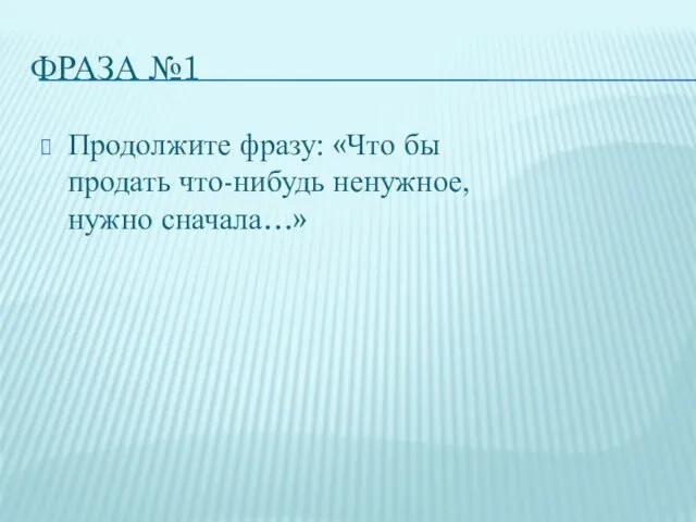 ФРАЗА №1 Продолжите фразу: «Что бы продать что-нибудь ненужное, нужно сначала…»