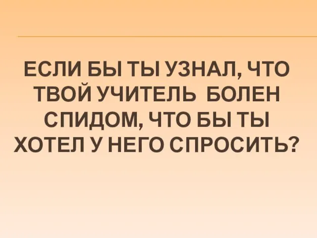 ЕСЛИ БЫ ТЫ УЗНАЛ, ЧТО ТВОЙ УЧИТЕЛЬ БОЛЕН СПИДОМ, ЧТО БЫ ТЫ ХОТЕЛ У НЕГО СПРОСИТЬ?