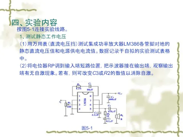 四、实验内容 按图5-1连接实验线路。 1、测试静态工作电压 （1）用万用表（直流电压挡）测试集成功率放大器LM386各管脚对地的静态直流电压值和电源供电电流值。数据记录于自拟的实验测试表格中。 （2）将电位器RP调到输入端短路位置，把示波器接在输出端，观察输出端有无自激现象。若有，则可改变C3或R2的数值以消除自激。 图5-1