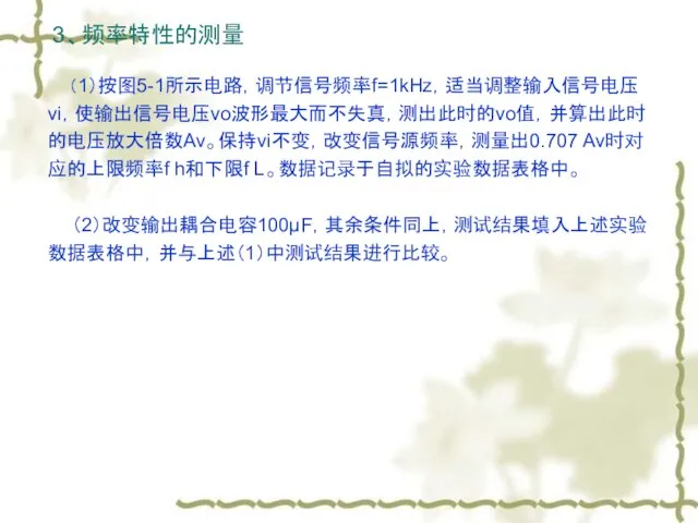 3、频率特性的测量 （1）按图5-1所示电路，调节信号频率f=1kHz，适当调整输入信号电压vi，使输出信号电压vo波形最大而不失真，测出此时的vo值，并算出此时的电压放大倍数Av。保持vi不变，改变信号源频率，测量出0.707 Av时对应的上限频率f h和下限f L。数据记录于自拟的实验数据表格中。 （2）改变输出耦合电容100μF，其余条件同上，测试结果填入上述实验数据表格中，并与上述（1）中测试结果进行比较。