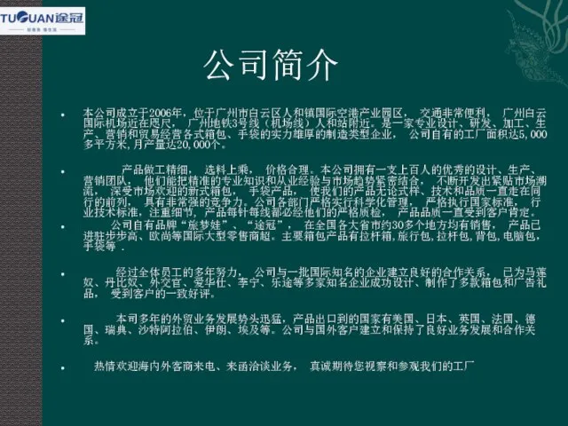 公司简介 本公司成立于2006年，位于广州市白云区人和镇国际空港产业园区， 交通非常便利， 广州白云国际机场近在咫尺， 广州地铁3号线（机场线）人和站附近。是一家专业设计、研发、加工、生产、营销和贸易经营各式箱包、手袋的实力雄厚的制造类型企业， 公司自有的工厂面积达5,000多平方米,月产量达20,000个。 产品做工精细， 选料上乘， 价格合理。本公司拥有一支上百人的优秀的设计、生产、营销团队， 他们能把精准的专业知识和从业经验与市场趋势紧密结合， 不断开发出紧贴市场潮流， 深受市场欢迎的新式箱包，