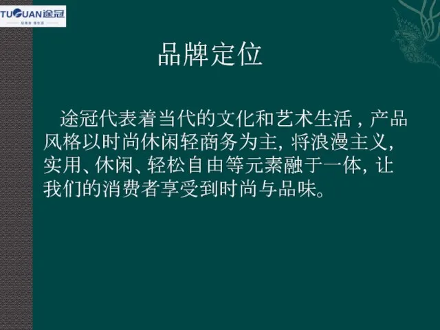 品牌定位 途冠代表着当代的文化和艺术生活 ，产品风格以时尚休闲轻商务为主，将浪漫主义，实用、休闲、轻松自由等元素融于一体，让我们的消费者享受到时尚与品味。