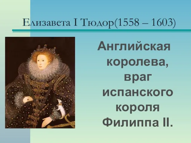 Елизавета I Тюдор(1558 – 1603) Английская королева, враг испанского короля Филиппа II.