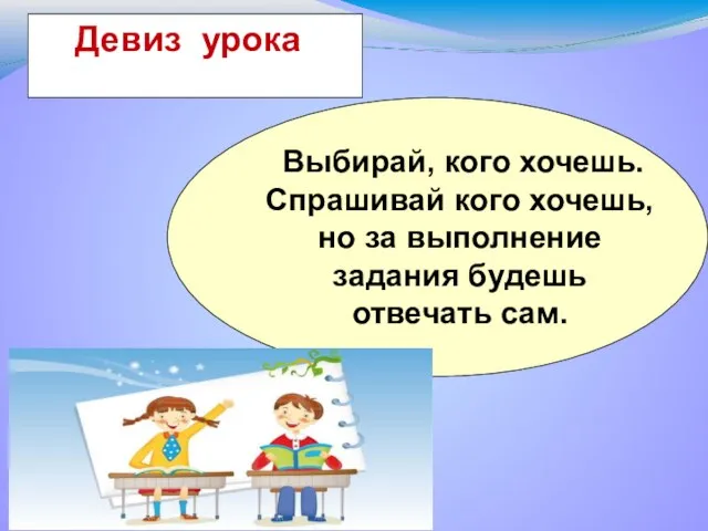 Выбирай, кого хочешь.Спрашивай кого хочешь, но за выполнение задания будешь отвечать сам. Девиз урока