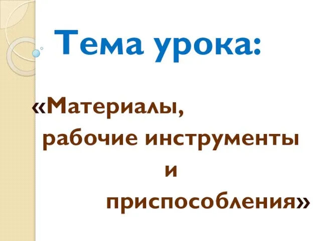 Тема урока: «Материалы, рабочие инструменты и приспособления»