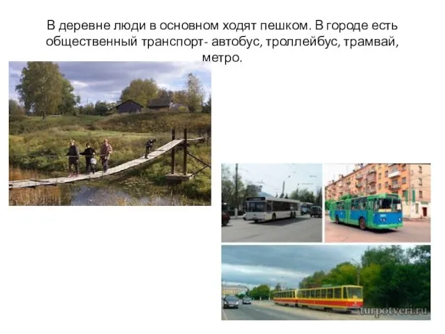 В деревне люди в основном ходят пешком. В городе есть общественный транспорт- автобус, троллейбус, трамвай, метро.