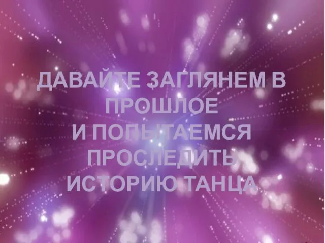 ДАВАЙТЕ ЗАГЛЯНЕМ В ПРОШЛОЕ И ПОПЫТАЕМСЯ ПРОСЛЕДИТЬ ИСТОРИЮ ТАНЦА