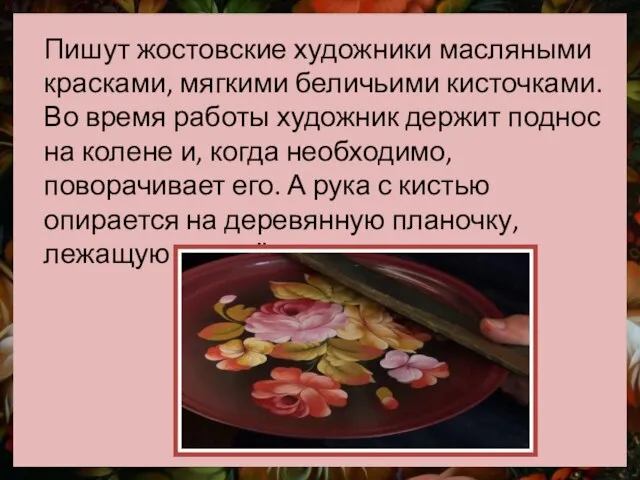 Пишут жостовские художники масляными красками, мягкими беличьими кисточками. Во время работы художник