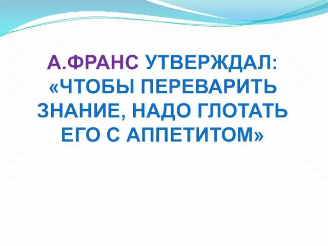 А.ФРАНС УТВЕРЖДАЛ: «ЧТОБЫ ПЕРЕВАРИТЬ ЗНАНИЕ, НАДО ГЛОТАТЬ ЕГО С АППЕТИТОМ»