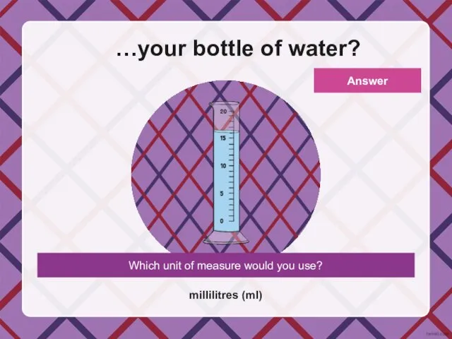 Which unit of measure would you use? …your bottle of water? millilitres (ml) Answer