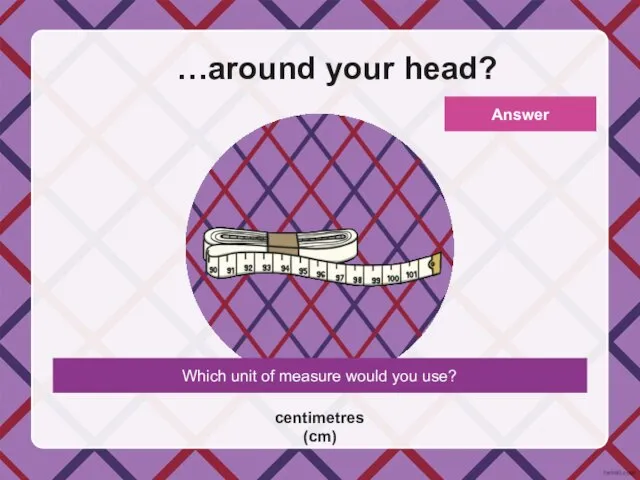 Which unit of measure would you use? …around your head? centimetres (cm) Answer