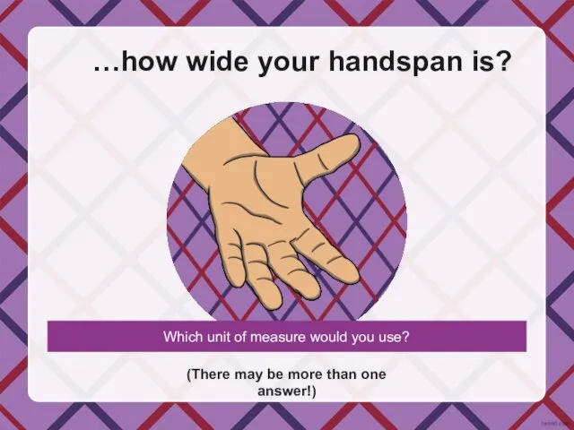 …how wide your handspan is? (There may be more than one answer!)