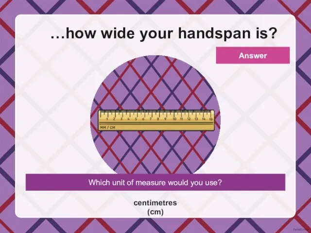 Which unit of measure would you use? …how wide your handspan is? centimetres (cm) Answer