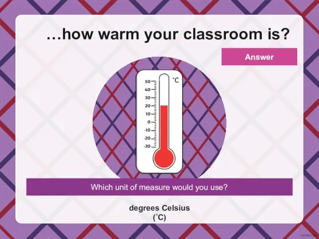 Which unit of measure would you use? …how warm your classroom is? degrees Celsius (˚C) Answer