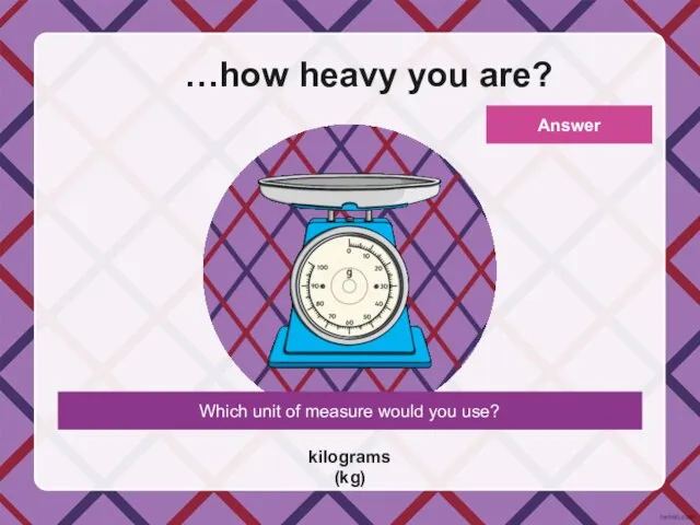 Which unit of measure would you use? …how heavy you are? kilograms (kg) Answer