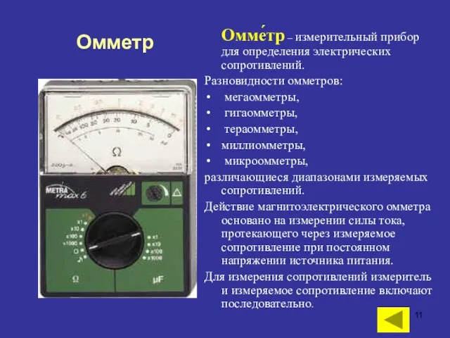 Омме́тр – измерительный прибор для определения электрических сопротивлений. Разновидности омметров: мегаомметры, гигаомметры,