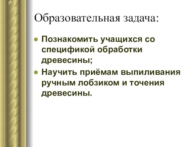 Образовательная задача: Познакомить учащихся со спецификой обработки древесины; Научить приёмам выпиливания ручным лобзиком и точения древесины.