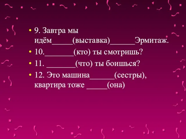 9. Завтра мы идём_____(выставка)______Эрмитаж. 10._______(кто) ты смотришь? 11. _______(что) ты боишься? 12.