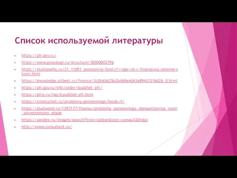 Список используемой литературы https://pfr.gov.ru/ https://www.gosuslugi.ru/structure/10000002796 https://studopedia.ru/21_11091_pensionniy-fond-rf-i-ego-rol-v-finansovoy-sisteme-strani.html https://knowledge.allbest.ru/finance/3c0b65625b2bd69a4d43a89421216d26_0.html https://pfr.gov.ru/info/order/budzhet_pfr/ https://pfrp.ru/faq/byudzhet-pfr.html https://schetuchet.ru/problemy-pensionnogo-fonda-rf/ https://studwood.ru/1397177/finansy/problemy_pensionnogo_obespecheniya_rossii_sovremennom_etape https://yandex.ru/images/search?from=tabbar&text=схемы%20пфр http://www.consultant.ru/