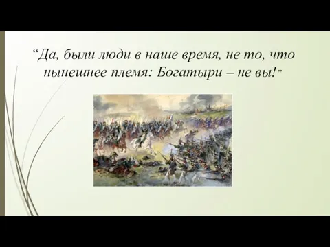 “Да, были люди в наше время, не то, что нынешнее племя: Богатыри – не вы!”