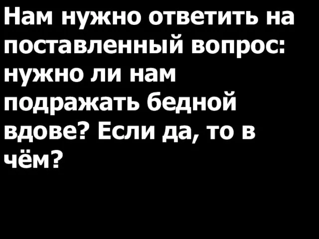 Нам нужно ответить на поставленный вопрос: нужно ли нам подражать бедной вдове?