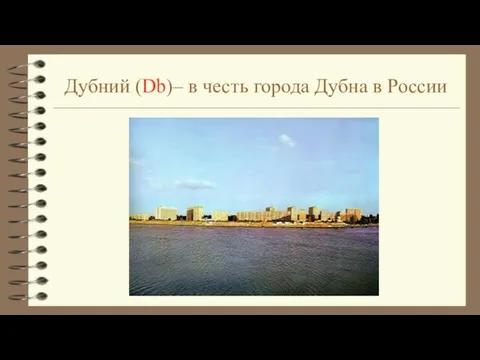 Дубний (Db)– в честь города Дубна в России