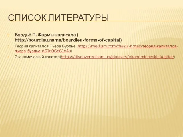 СПИСОК ЛИТЕРАТУРЫ Бурдьё П. Формы капитала ( http://bourdieu.name/bourdieu-forms-of-capital) Теория капиталов Пьера Бурдье (https://medium.com/thesis-notes/теория-капиталов-пьера-бурдье-d61e06d61c4a) Экономический капитал(https://discovered.com.ua/glossary/ekonomicheskij-kapital/)