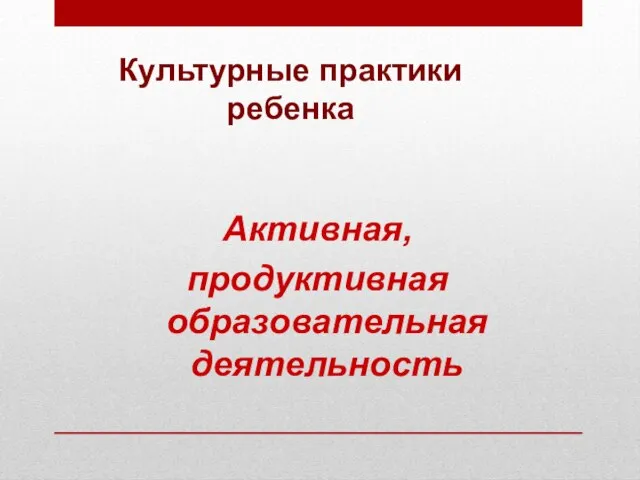 Культурные практики ребенка Активная, продуктивная образовательная деятельность