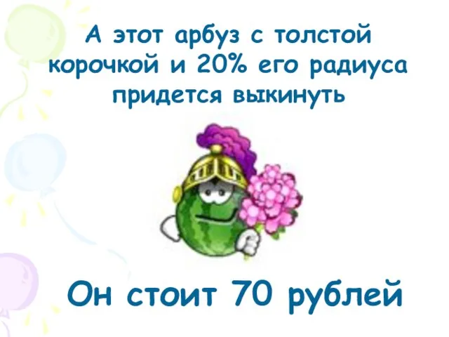 А этот арбуз с толстой корочкой и 20% его радиуса придется выкинуть Он стоит 70 рублей