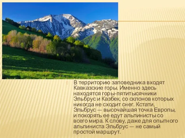 В территорию заповедника входят Кавказские горы. Именно здесь находятся горы-пятитысячники Эльбрус и