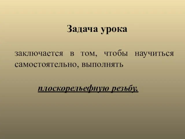 заключается в том, чтобы научиться самостоятельно, выполнять Задача урока плоскорельефную резьбу.