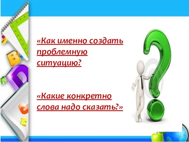 «Как именно создать проблемную ситуацию? «Какие конкретно слова надо сказать?»