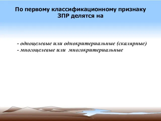 По первому классификационному признаку ЗПР делятся на - одноцелевые или однокритериальные (скалярные) - многоцелевые или многокритериальные