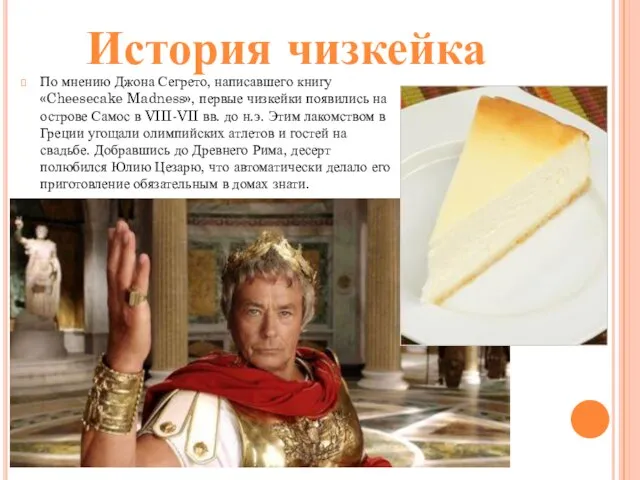 По мнению Джона Сегрето, написавшего книгу «Cheesecake Madness», первые чизкейки появились на