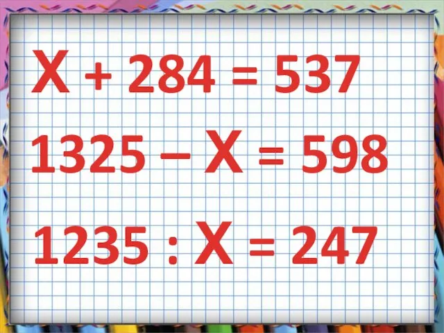 Х + 284 = 537 1325 – Х = 598 1235 : Х = 247