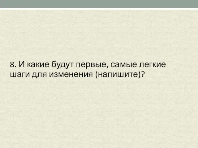 8. И какие будут первые, самые легкие шаги для изменения (напишите)?