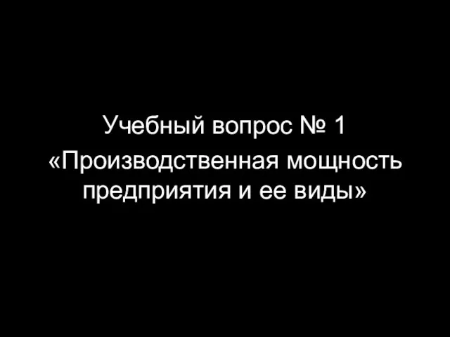 Учебный вопрос № 1 «Производственная мощность предприятия и ее виды»