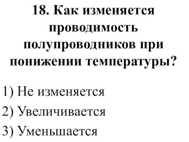 18. Как изменяется проводимость полупроводников при понижении температуры? 1) Не изменяется 2) Увеличивается 3) Уменьшается