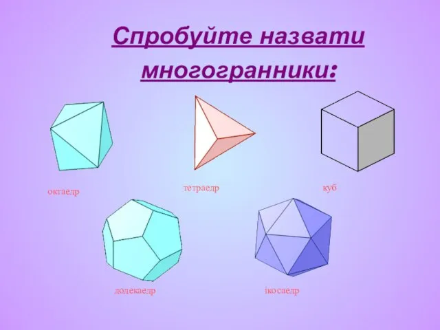 Спробуйте назвати многогранники: тетраедр куб октаедр додекаедр ікосаедр