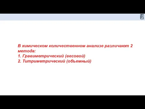 В химическом количественном анализе различают 2 метода: 1. Гравиметрический (весовой) 2. Титриметрический (объемный)