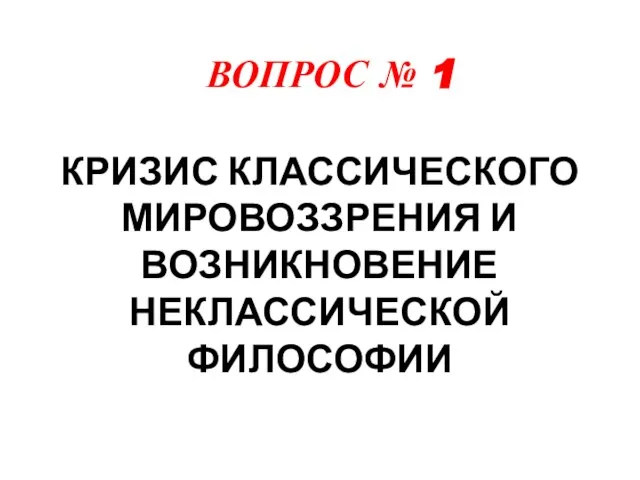 ВОПРОС № 1 КРИЗИС КЛАССИЧЕСКОГО МИРОВОЗЗРЕНИЯ И ВОЗНИКНОВЕНИЕ НЕКЛАССИЧЕСКОЙ ФИЛОСОФИИ