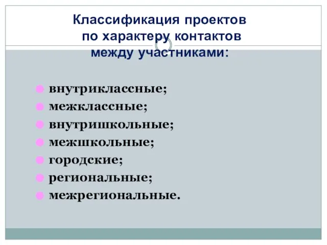 Классификация проектов по характеру контактов между участниками: внутриклассные; межклассные; внутришкольные; межшкольные; городские; региональные; межрегиональные.