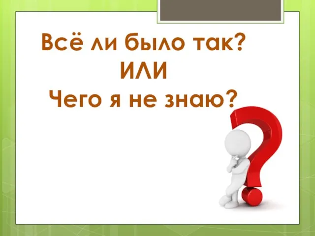 Всё ли было так? ИЛИ Чего я не знаю?