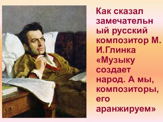 Как сказал замечательный русский композитор М.И.Глинка «Музыку создает народ. А мы, композиторы, его аранжируем»