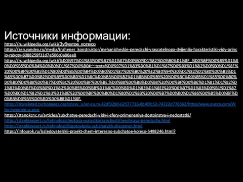 Источники информации: https://ru.wikipedia.org/wiki/Зубчатое_колесо https://zen.yandex.ru/media/inzhener_konstruktor/mehanicheskie-peredachi-vrascatelnogo-dvijeniia-harakteristiki-vidy-princip-raboty-6088259f31d7e506c0a86ae8 https://ru.wikipedia.org/wiki/%D0%97%D1%83%D0%B1%D1%87%D0%B0%D1%82%D0%B0%D1%8F_%D0%BF%D0%B5%D1%80%D0%B5%D0%B4%D0%B0%D1%87%D0%B0#:~:text=%D0%97%D1%83%D0%B1%D1%87%D0%B0%D1%82%D0%B0%D1%8F%20%D0%BF%D0%B5%D1%80%D0%B5%D0%B4%D0%B0%D1%87%D0%B0%20%E2%80%94%20%D1%82%D1%80%D0%B5%D1%85%D0%B7%D0%B2%D0%B5%D0%BD%D1%8C%D0%B5%D0%B2%D1%8B%D0%B9%20%D0%BC%D0%B5%D1%85%D0%B0%D0%BD%D0%B8%D0%B7%D0%BC%20%D0%BF%D0%BE,%D0%B8%D0%BB%D0%B8%20%D0%BF%D0%BE%D1%81%D1%82%D1%83%D0%BF%D0%B0%D1%82%D0%B5%D0%BB%D1%8C%D0%BD%D1%83%D1%8E)%20%D0%B7%D1%83%D0%B1%D1%87%D0%B0%D1%82%D1%83%D1%8E%20%D0%BF%D0%B0%D1%80%D1%83%20%D0%B7%D0%B0%D1%86%D0%B5%D0%BF%D0%BB%D0%B5%D0%BD%D0%B8%D1%8F. https://translated.turbopages.org/proxy_u/en-ru.ru.42df3290-62577716-6b45fc52-74722d776562/https/www.quora.com/Who-invented-a-gear https://stanokcnc.ru/articles/zubchatye-peredachi-vidy-i-sfery-primeneniya-dostoinstva-i-nedostatki/ https://stankiexpert.ru/tehnologicheskaya-osnastka/zapchasti/reechnaya-peredacha.html https://stankiexpert.ru/tehnologii/izgotovlenie-zubchatykh-shesteren.html https://infourok.ru/issledovatelskij-proekt-chem-interesno-zubchatoe-koleso-5498246.html?