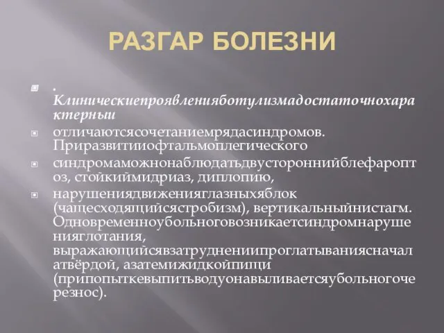 РАЗГАР БОЛЕЗНИ . Клиническиепроявленияботулизмадостаточнохарактерныи отличаютсясочетаниемрядасиндромов. Приразвитииофтальмоплегического синдромаможнонаблюдатьдвустороннийблефароптоз, стойкиймидриаз, диплопию, нарушениядвиженияглазныхяблок (чащесходящийсястробизм), вертикальныйнистагм. Одновременноубольноговозникаетсиндромнарушенияглотания, выражающийсявзатруднениипроглатываниясначалатвёрдой, азатемижидкойпищи (припопыткевыпитьводуонавыливаетсяубольногочерезнос).