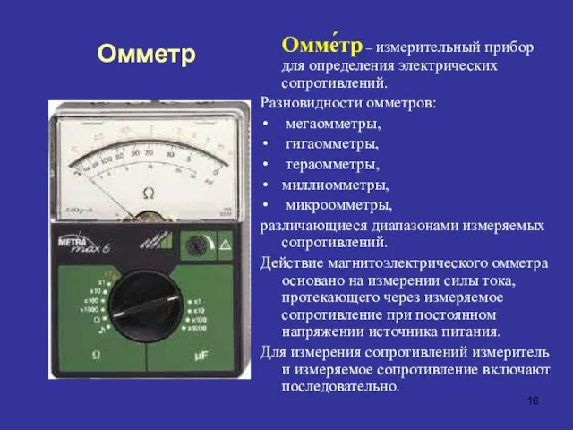 Омме́тр – измерительный прибор для определения электрических сопротивлений. Разновидности омметров: мегаомметры, гигаомметры,