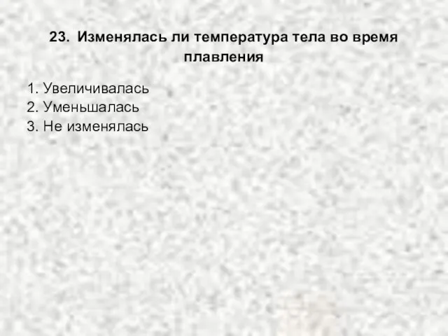 23. Изменялась ли температура тела во время плавления 1. Увеличивалась 2. Уменьшалась 3. Не изменялась