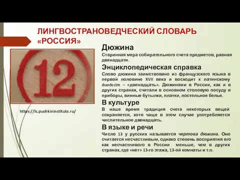 ЛИНГВОСТРАНОВЕДЧЕСКИЙ СЛОВАРЬ «РОССИЯ» https://ls.pushkininstitute.ru/ Дюжина Старинная мера собирательного счета предметов, равная двенадцати.