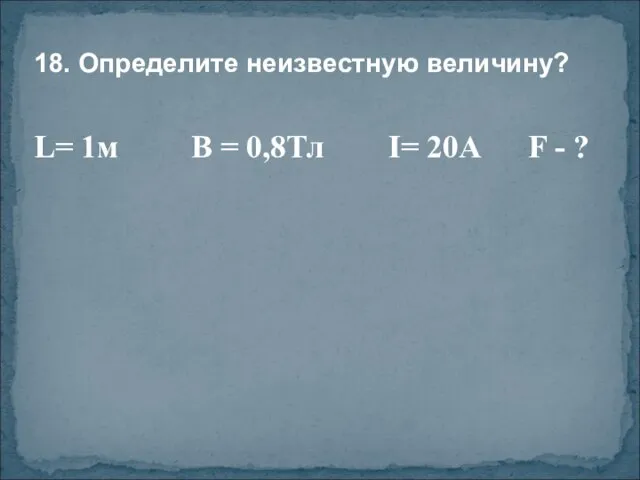 18. Определите неизвестную величину? L= 1м В = 0,8Тл I= 20A F - ?